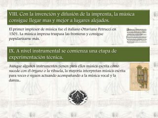 VIII. Con la invención y difusión de la imprenta, la música consigue llegar mas y mejor a lugares alejados.El primer impresor de música fue el italiano OttavianoPetrucci en 1501. La música impresa traspasa las fronteras y consigue popularizarse más.IX. A nivel instrumental se comienza una etapa de experimentación técnica.Aunque algunos instrumentos tienen para ellos música escrita como sucede con el órgano o la vihuela, la mayoría interpretan música escrita para voces o siguen actuando acompañando a la música vocal y la danza..