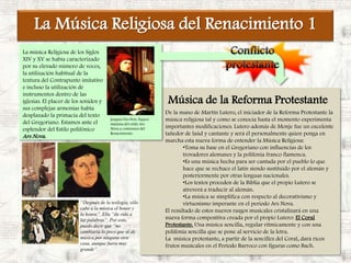 La Música Religiosa del Renacimiento 1Conflicto protestanteLa música Religiosa de los Siglos XIV y XV se había caracterizado por su elevado número de voces, la utilización habitual de la textura del Contrapunto imitativo e incluso la utilización de instrumentos dentro de las iglesias. El placer de los sonidos y sus complejas armonías había desplazado la primacía del texto del Gregoriano. Estamos ante el esplendor del Estilo polifónico Ars Nova.Música de la Reforma ProtestanteDe la mano de Martín Lutero, el iniciador de la Reforma Protestante la música religiosa tal y como se conocía hasta el momento experimenta importantes modificaciones. Lutero además de Monje fue un excelente tañedor de laúd y cantante y será él personalmente quien ponga en marcha esta nueva forma de entender la Música Religiosa:Toma su base en el Gregoriano con influencias de los trovadores alemanes y la polifonía franco flamenca.