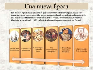 Una nueva ÉpocaSon muchos y profundos los cambios que caracterizan esta Nueva Época. Todos ellos tienen, en mayor o menor medida,  repercusiones en la cultura y el arte del comienzo de esta nueva Edad Moderna que se inicia en 1492  con el Descubrimiento de América  (También se ha utilizado 1453 – Caída de Constantinopla en manos de los Turcos)