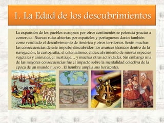 1. La Edad de los descubrimientosLa expansión de los pueblos europeos por otros continentes se potencia gracias a comercio.  Nuevas rutas abiertas por españoles y portugueses darán también como resultado el descubrimiento de América y otros territorios. Serán muchas las consecuencias de este impulso descubridor: los avances técnicos dentro de la navegación, la cartografía, el colonialismo, el descubrimiento de nuevas especies vegetales y animales, el mestizaje… y muchas otras actividades. Sin embargo una de las mayores consecuencias fue el impacto sobre la mentalidad colectiva de la época de un mundo nuevo . El hombre amplia sus horizontes.