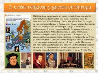 3. Crisis religiosa y guerra en EuropaEl Cristianismo experimenta un nuevo cisma iniciado por Martín Lutero (Reforma Protestante). Este monje humanista pone de manifiesto una serie de ideas y criticas a la Iglesia de su época que no van a ser asumidas por el Papado y sus Estados aliados. Las nuevas ideas que se empiezan a extender por Europa (Calvinismo, anglicanismo,…) tienen en común la falta de reconocimiento de la autoridad del Papa. Ante esta situación, la Iglesia reaccionará afirmando sus principales dogmas y tratando de depurar usos y abusos que habían caracterizado su última época (Concilio de Trento y Contrarreforma). Conflictos dentro de algunos estados alemanes y centro europeos y acontecimientos violentos como La Matanza de San Bartolomé caracterizarán este periodo. Las rivalidades políticas y los sistemas de alianzas entre los estados europeos se terminará por convertir en conflictos bélicos como La Guerra de los Treinta Años.