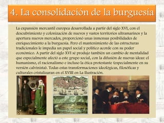 4. La consolidación de la burguesíaLa expansión mercantil europea desarrollada a partir del siglo XVI, con el descubrimiento y colonización de nuevos y vastos territorios ultramarinos y la apertura nuevos mercados, proporcionó unas inmensas posibilidades de enriquecimiento a la burguesía. Pero el mantenimiento de las estructuras tradicionales le impedía un papel social y político acorde con su poder económico. A partir del siglo XVI sé produjo también un cambio de mentalidad que especialmente afectó a este grupo social, con la difusión de nuevas ideas: el humanismo, el racionalismo e incluso la ética protestante (especialmente en su versión calvinista). Todas estas transformaciones ideológicas, filosóficas y culturales cristalizaran en el XVIII en La Ilustración.