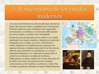 5. El nacimiento de los estados modernos Los reyes aprovecharon la crisis feudal para retomar su poder. Este proceso estuvo respaldado por la burguesía. El Estado moderno posee identidad, está organizado, estructurado y es formal; es reconocido políticamente por otros estados y el poder está centralizado.  	El ejército pasó de depender de los nobles a ser estatal, mantenido con fondos estatales y dirigido por generales designados por el estado. Los reyes comenzaron a cobrar impuestos a la población para aumentar las riquezas del país, creándose para este fin la burocracia. Además, para aumentar la recaudación, se crearon impuestos aduaneros y se redactaron normas para el control de la entrada y la salida de los bienes. Políticamente, el mayor cambio fue el paso del poder de las élites a los reyes. Su formación tuvo variadas consecuencias a nivel político, económico y social. Fue el modo de gobierno utilizado en toda la Edad Moderna. 