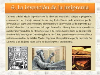 6. La invención de la imiprentaDurante la Edad Media la producción de libros era muy difícil porque el pergamino era muy caro y el trabajo manuscrito era muy lento. Esto se pudo solucionar por la invención del papel que reemplazó al pergamino y la invención de la imprenta que eliminó al copista. Los inventores del papel fueron los chinos y los árabes aprendieron a elaborarlo valiéndose de fibras vegetales o de trapos. La invención de la imprenta fue obra del alemán Juan Gutenberg hacia 1440. Esto permitió tener acceso a libros antes inalcanzables de la Edad Media. El primer libro publicado por la imprenta fue La Biblia y así la gente pudo leer y se interesó por el cristianismo.