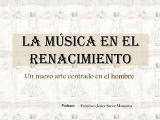 La música en el Renacimiento Un nuevo arte centrado en el hombre Profesor:      Francisco Javier Sariot Marquina 