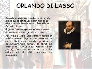 ORLANDO DI LASSO
Durante un viaje por Flandes, el virrey de
Sicilia oye la bonita voz de un niño de 12
años y decide llevarle con él. Este niño es
Orlando di Lasso.
El joven Orlando aprende música a través
de los numerosos viajes de su protector.
Así, viaja a Italia, Inglaterra y reside en
Múnich donde llega a ser maestro de
capilla. Su inmenso renombre proviene de
su extraordinario número de obras que
crea: unas 2400 (mas que Mozart y Bach
juntos). Como se inspira en todos los
estilos, es el músico europeo por
excelencia.
 