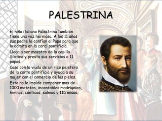 PALESTRINA
El niño italiano Palestrina también
tiene una voz hermosa. A los 11 años
sus padre lo confían al Papa para que
lo admita en la coral pontificia.
Llega a ser maestro de la capilla
Sixtina y presta sus servicios a 11
papas.
Casa con la viuda de un rico peletero
de la corte pontificia y ayuda a su
mujer con el comercio de las pieles.
Esto no le impide componer mas de
1000 motetes, incontables madrigales,
himnos, cánticos, salmos y 115 misas.
 