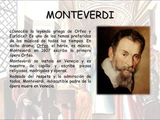 MONTEVERDI
¿Conocéis la leyenda griega de Orfeo y
Eurídice? Es uno de los temas preferidos
de los músicos de todos los tiempos. En
dicho drama, Orfeo, el héroe, es músico.
Monteverdi en 1607 escribe la primera
ópera Orfeo.
Monteverdi se instala en Venecia y es
maestro de capilla y escribe piezas
religiosas, madrigales y óperas.
Rodeado del respeto y la admiración de
todos, Monteverdi, indiscutible padre de la
ópera muere en Venecia.
 