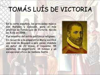 TOMÁS LUÍS DE VICTORIA
En la corte española, los principales músico
son Morales y Cabezón, pero el más
prolífico es Tomás Luís de Victoria, nacido
en Ávila en 1548.
Fue maestro del estilo polifónico religioso.
En recuerdo a la emperatriz María escribió
una misa de Requiem a seis voces. Además
es autor de 20 misas, 2 requiems, 44
motetes, 18 magnificats, 34 himnos y un
excepcional oficio de Semana Santa.
 