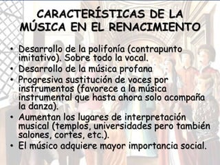CARACTERÍSTICAS DE LA
MÚSICA EN EL RENACIMIENTO
• Desarrollo de la polifonía (contrapunto
imitativo). Sobre todo la vocal.
• Desarrollo de la música profana
• Progresiva sustitución de voces por
instrumentos (favorece a la música
instrumental que hasta ahora solo acompaña
la danza).
• Aumentan los lugares de interpretación
musical (templos, universidades pero también
salones, cortes, etc.).
• El músico adquiere mayor importancia social.
 