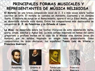 PRINCIPALES FORMAS MUSICALES Y
REPRESENTANTES DE MÚSICA RELIGIOSA
El Motete: es una breve composición vocal de 2, 3 o más voces sobre textos
escritos en latín. El motete se cantaba en Adviento, Cuaresma y en Semana
Santa. El motete no surge en el Renacimiento, apareció en La Edad Media, pero
se desarrolla durante esta época. Entre los compositores más destacados se
encuentran: G. P. da Palestrina y de Orlando di Lasso.
La Misa: Se desarrolla sobre los textos litúrgicos de esta celebración: kyrie,
gloria, credo, sanctus y Agnus Dei. La misa estaba inspirada en temas del canto
gregoriano y profano menos en el caso de la Missae sine nomine (misa sin
nombre) que no estaba inspirada en ningún tema preexistente. Como
compositores de misa destacan, los españoles Tomás Luis de Vitoria o
Francisco Guerrero.
Palestrina Orlando di
Lasso
Tomás Luis
de Victoria
Francisco
Guerrero
 