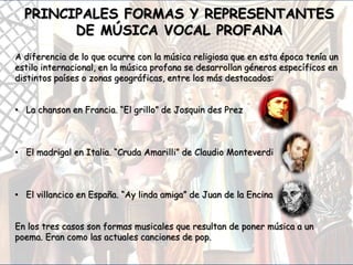 A diferencia de lo que ocurre con la música religiosa que en esta época tenía un
estilo internacional, en la música profana se desarrollan géneros específicos en
distintos países o zonas geográficas, entre los más destacados:
• La chanson en Francia. “El grillo” de Josquin des Prez
• El madrigal en Italia. “Cruda Amarilli” de Claudio Monteverdi
• El villancico en España. “Ay linda amiga” de Juan de la Encina
En los tres casos son formas musicales que resultan de poner música a un
poema. Eran como las actuales canciones de pop.
PRINCIPALES FORMAS Y REPRESENTANTES
DE MÚSICA VOCAL PROFANA
 