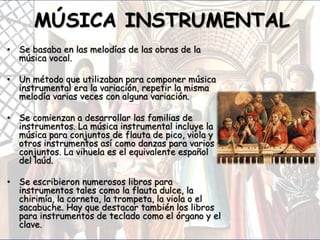 MÚSICA INSTRUMENTAL
• Se basaba en las melodías de las obras de la
música vocal.
• Un método que utilizaban para componer música
instrumental era la variación, repetir la misma
melodía varias veces con alguna variación.
• Se comienzan a desarrollar las familias de
instrumentos. La música instrumental incluye la
música para conjuntos de flauta de pico, viola y
otros instrumentos así como danzas para varios
conjuntos. La vihuela es el equivalente español
del laúd.
• Se escribieron numerosos libros para
instrumentos tales como la flauta dulce, la
chirimía, la corneta, la trompeta, la viola o el
sacabuche. Hay que destacar también los libros
para instrumentos de teclado como el órgano y el
clave.
 