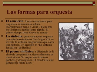 Las formas para orquesta El concierto :  forma instrumental para orquesta e instrumento solista (normalmente piano o violín). Tiene tres movimientos: rápido-lento-rápido. El primer tiempo tiene  forma de sonata .  La sinfonía :  gran sonata para orquesta de cuatro movimientos En el siglo XIX se inventa la sinfonía programática que narra una historia. Un ejemplo es “La sinfonía fantástica” de Berlioz. El poema sinfónico : a diferencia de la sinfonía programática, tiene solamente un movimiento. Se inspira en elementos poéticos y descriptivos. El creador de este género fue Franz Liszt.  