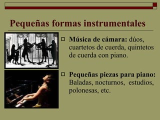 Pequeñas formas instrumentales Música de cámara:  dúos, cuartetos de cuerda, quintetos de cuerda con piano. Pequeñas piezas para piano:  Baladas, nocturnos,  estudios,  polonesas, etc. 