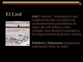 El Lied Lied   (“canción”, en alemán) es una composición para voz solista con acompañamiento generalmente de piano, de corte íntimo y estilo refinado, cuyo distintivo principal es la compenetración de poesía y música. Schubert y Schumann  compusieron importantes ciclos de lieder. 