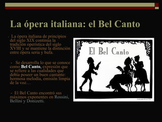 La ópera italiana: el Bel Canto -  La ópera italiana de principios del siglo XIX continúa la tradición operística del siglo XVIII y se mantiene la distinción entre ópera seria y bufa.  -  Se desarrolla lo que se conoce como  Bel Canto ,  expresión que se refiere a las cualidades que debía poseer un buen cantante: hermosa melodía, emisión limpia de la voz…  -  El Bel Canto encontró sus máximos exponentes en  Rossini, Bellini y Donizetti.  