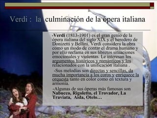 Verdi :  la  culminación de la ópera italiana - Verdi  (1813-1901) es el gran genio de la ópera italiana del siglo XIX y el heredero de Donizetti y Bellini. Verdi considera la obra como un modo de contar el drama humano y por ello reclama en sus libretos situaciones emocionales y violentas. Le interesan los  argumentos históricos y románticos y los  relacionados con la unificación italiana . -Sus melodías son  directas y sencillas, da mucha importancia a los coros y   enriquece la orquesta  tanto en color como en textura y armonía. -Algunas de sus óperas más famosas son  Nabucco, Rigoletto, el Trovador, La Traviata,  Aida, Otelo… 
