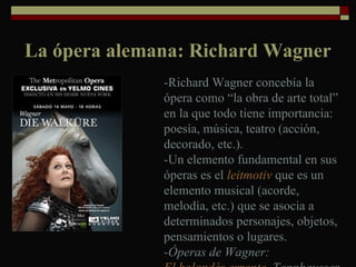 La ópera alemana: Richard Wagner -Richard Wagner concebía la ópera como “la obra de arte total” en la que todo tiene importancia: poesía, música, teatro (acción, decorado, etc.). -Un elemento fundamental en sus óperas es el  leitmotiv  que es un elemento musical (acorde, melodía, etc.) que se asocia a determinados personajes, objetos, pensamientos o lugares. -Óperas de Wagner:  El holandés errante ,  Tannhausser, Lohengrin 