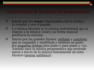 Características de la música del Romanticismo Interés por los  temas  relacionados con lo exótico, lo oriental y con el pasado. La música absoluta es la música instrumental que se impone a la música vocal y su forma musical predilecta la sinfonía. Interés por las grandes formas:  sinfonía  y  concierto  que se expanden y modifican y también un gusto por  pequeñas formas  para piano o para piano y voz. Además nace la música programática que pretende narrar a través de la música instrumental un tema literario ( poema   sinfónico ). 