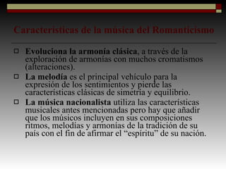 Características de la música del Romanticismo Evoluciona la armonía clásica , a través de la exploración de armonías con muchos cromatismos (alteraciones). La melodía  es el principal vehículo para la expresión de los sentimientos y pierde las características clásicas de simetría y equilibrio. La música nacionalista  utiliza las características musicales antes mencionadas pero hay que añadir que los músicos incluyen en sus composiciones ritmos, melodías y armonías de la tradición de su país con el fin de afirmar el “espíritu” de su nación. 