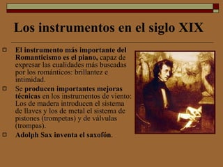 Los instrumentos en el siglo XIX El instrumento más importante del Romanticismo es el piano,  capaz de expresar las cualidades más buscadas por los románticos: brillantez e intimidad. Se  producen importantes mejoras técnicas  en los instrumentos de viento: Los de madera introducen el sistema de llaves y los de metal el sistema de pistones (trompetas) y de válvulas (trompas).  Adolph Sax inventa el saxofón . 