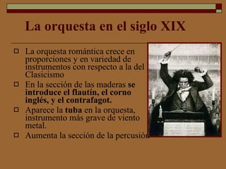 La orquesta en el siglo XIX La orquesta romántica crece en proporciones y en variedad de instrumentos con respecto a la del Clasicismo   En la sección de las maderas  se introduce el flautín, el corno inglés, y el contrafagot.  Aparece la  tuba  en la orquesta, instrumento más grave de viento metal. Aumenta la sección de la percusión 