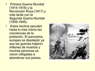 Primera Guerra Mundial (1914-1918) y la Revolución Rusa (1917) y más tarde con la Segunda Guerra Mundial (1939-1945). Estos hechos sacuden hasta lo más íntimo las conciencias de la población. El panorama europeo es desolador ya que las guerras trajeron millones de muertos y muchas personas se vieron obligadas a abandonar sus países.  