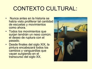 CONTEXTO CULTURAL:  Nunca antes en la historia se había visto proliferar tal cantidad de escuelas y movimientos  como ahora. Todos los movimientos que surjan tendrán un nexo común: el deseo de ruptura con el pasado. Desde finales del siglo XIX, la pintura encabezará todos los cambios y vanguardias que vayan surgiendo en el transcurso del siglo XX.  