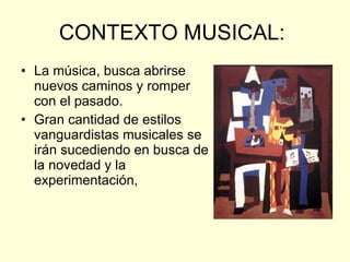 CONTEXTO MUSICAL:  La música, busca abrirse nuevos caminos y romper con el pasado.  Gran cantidad de estilos vanguardistas musicales se irán sucediendo en busca de la novedad y la experimentación,  