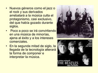 Nuevos géneros como el jazz o el rock y sus derivados arrebatará a la música culta el protagonismo, casi exclusivo, del que había gozado durante siglos. Poco a poco se irá convirtiendo en una música de minorías, ajena al éxito y a los intereses comerciales.  En la segunda mitad de siglo, la llegada de la tecnología alterará la forma de componer e interpretar la música.  
