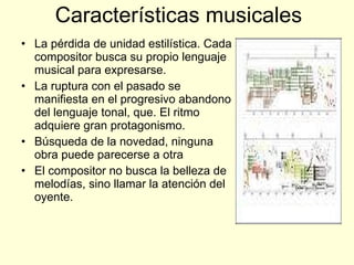 Características musicales La pérdida de unidad estilística. Cada compositor busca su propio lenguaje musical para expresarse.  La ruptura con el pasado se manifiesta en el progresivo abandono del lenguaje tonal, que. El ritmo adquiere gran protagonismo.  Búsqueda de la novedad, ninguna obra puede parecerse a otra  El compositor no busca la belleza de melodías, sino llamar la atención del oyente.  