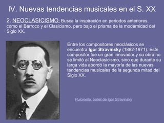 2. NEOCLASICISMO: Busca la inspiración en periodos anteriores,
como el Barroco y el Clasicismo, pero bajo el prisma de la modernidad del
Siglo XX.
IV. Nuevas tendencias musicales en el S. XX
Pulcinella, ballet de Igor Stravinsky
Entre los compositores neoclásicos se
encuentra Igor Stravinsky (1882-1971). Este
compositor fue un gran innovador y su obra no
se limitó al Neoclasicismo, sino que durante su
larga vida abordó la mayoría de las nuevas
tendencias musicales de la segunda mitad del
Siglo XX.
 