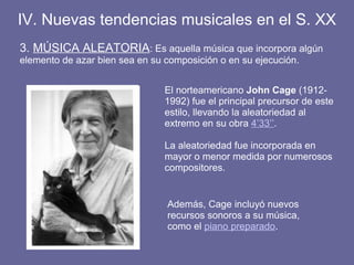 3. MÚSICA ALEATORIA: Es aquella música que incorpora algún
elemento de azar bien sea en su composición o en su ejecución.
IV. Nuevas tendencias musicales en el S. XX
El norteamericano John Cage (1912-
1992) fue el principal precursor de este
estilo, llevando la aleatoriedad al
extremo en su obra 4’33’’.
La aleatoriedad fue incorporada en
mayor o menor medida por numerosos
compositores.
Además, Cage incluyó nuevos
recursos sonoros a su música,
como el piano preparado.
 