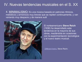 IV. Nuevas tendencias musicales en el S. XX
4. MINIMALISMO: Es una música basada en patrones rítmicos,
melódicos y armónicos muy breves que se repiten continuamente, y van
variando muy despacio y de manera sutil
Different trains, Steve Reich.
El norteamericano Steve Reich
(1936) ha desarrollado esta
tendencia en la mayoría de sus
obras, mezlándola en ocasiones
con la experimentación tecnológica
y el nuevo teatro musical.
 