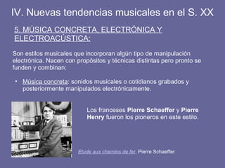 IV. Nuevas tendencias musicales en el S. XX
5. MÚSICA CONCRETA, ELECTRÓNICA Y
ELECTROACÚSTICA:
Son estilos musicales que incorporan algún tipo de manipulación
electrónica. Nacen con propósitos y técnicas distintas pero pronto se
funden y combinan:
• Música concreta: sonidos musicales o cotidianos grabados y
posteriormente manipulados electrónicamente.
Etude aux chemins de fer, Pierre Schaeffer
Los franceses Pierre Schaeffer y Pierre
Henry fueron los pioneros en este estilo.
 