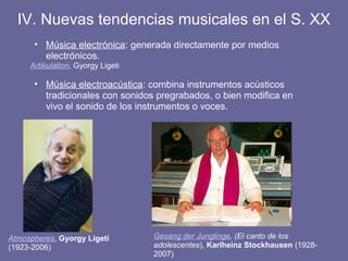 IV. Nuevas tendencias musicales en el S. XX
• Música electrónica: generada directamente por medios
electrónicos.
Artikulation, Gyorgy Ligeti
• Música electroacústica: combina instrumentos acústicos
tradicionales con sonidos pregrabados, o bien modifica en
vivo el sonido de los instrumentos o voces.
Gesang der Junglinge, (El canto de los
adolescentes), Karlheinz Stockhausen (1928-
2007)
Atmospheres, Gyorgy Ligeti
(1923-2006)
 