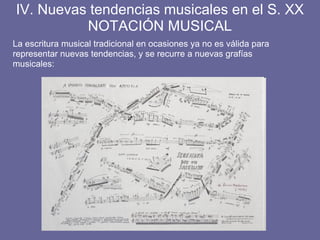 La escritura musical tradicional en ocasiones ya no es válida para
representar nuevas tendencias, y se recurre a nuevas grafías
musicales:
IV. Nuevas tendencias musicales en el S. XX
NOTACIÓN MUSICAL
 