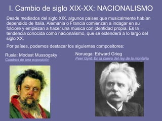 I. Cambio de siglo XIX-XX: NACIONALISMO
Desde mediados del siglo XIX, algunos países que musicalmente habían
dependido de Italia, Alemania o Francia comienzan a indagar en su
folclore y empiezan a hacer una música con identidad propia. Es la
tendencia conocida como nacionalismo, que se extenderá a lo largo del
siglo XX.
Por países, podemos destacar los siguientes compositores:
Rusia: Modest Mussogsky
Cuadros de una exposición
Noruega: Edward Grieg
Peer Gynt: En la cueva del rey de la montaña
 