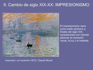 II. Cambio de siglo XIX-XX: IMPRESIONISMO
El impresionismo nace
como estilo pictórico a
finales del siglo XIX,
caracterizado por intentar
plasmar la impresión
visual, la luz y el instante.
Impresión: sol naciente (1872), Claude Monet.
 