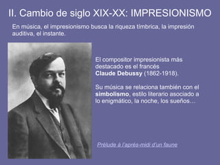 II. Cambio de siglo XIX-XX: IMPRESIONISMO
En música, el impresionismo busca la riqueza tímbrica, la impresión
auditiva, el instante.
El compositor impresionista más
destacado es el francés
Claude Debussy (1862-1918).
Su música se relaciona también con el
simbolismo, estilo literario asociado a
lo enigmático, la noche, los sueños…
Prélude à l’aprés-midi d’un faune
 