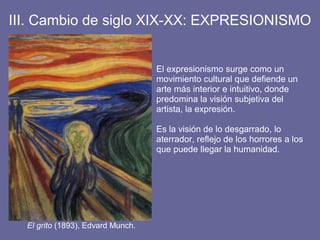 III. Cambio de siglo XIX-XX: EXPRESIONISMO
El grito (1893), Edvard Munch.
El expresionismo surge como un
movimiento cultural que defiende un
arte más interior e intuitivo, donde
predomina la visión subjetiva del
artista, la expresión.
Es la visión de lo desgarrado, lo
aterrador, reflejo de los horrores a los
que puede llegar la humanidad.
 