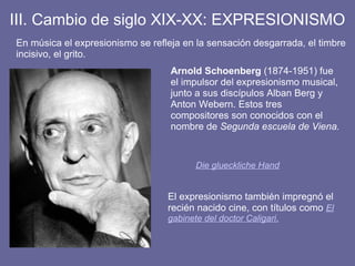 III. Cambio de siglo XIX-XX: EXPRESIONISMO
En música el expresionismo se refleja en la sensación desgarrada, el timbre
incisivo, el grito.
Die glueckliche Hand
Arnold Schoenberg (1874-1951) fue
el impulsor del expresionismo musical,
junto a sus discípulos Alban Berg y
Anton Webern. Estos tres
compositores son conocidos con el
nombre de Segunda escuela de Viena.
El expresionismo también impregnó el
recién nacido cine, con títulos como El
gabinete del doctor Caligari.
 