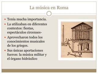 La música en Roma
 Tenía mucha importancia.
 La utilizaban en diferentes

contextos: fiestas,
espectáculos circenses Aprovecharon todos los
conocimientos musicales
de los griegos.
 Sus únicas aportaciones
fueron: la música militar y
el órgano hidráulico

 
