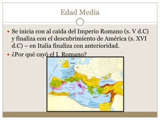 Edad Media
 Se inicia con al caída del Imperio Romano (s. V d.C)

y finaliza con el descubrimiento de América (s. XVI
d.C) – en Italia finaliza con anterioridad.
 ¿Por qué cayó el I. Romano?

 