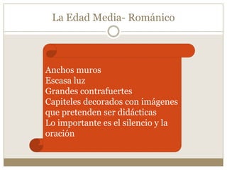 La Edad Media- Románico

Anchos muros
Escasa luz
Grandes contrafuertes
Capiteles decorados con imágenes
que pretenden ser didácticas
Lo importante es el silencio y la
oración

 