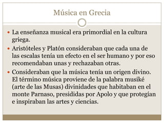 Música en Grecia
 La enseñanza musical era primordial en la cultura

griega.
 Aristóteles y Platón consideraban que cada una de
las escalas tenía un efecto en el ser humano y por eso
recomendaban unas y rechazaban otras.
 Consideraban que la música tenía un origen divino.
El término música proviene de la palabra musiké
(arte de las Musas) divinidades que habitaban en el
monte Parnaso, presididas por Apolo y que protegían
e inspiraban las artes y ciencias.

 