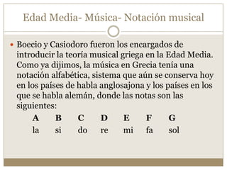 Edad Media- Música- Notación musical
 Boecio y Casiodoro fueron los encargados de

introducir la teoría musical griega en la Edad Media.
Como ya dijimos, la música en Grecia tenía una
notación alfabética, sistema que aún se conserva hoy
en los países de habla anglosajona y los países en los
que se habla alemán, donde las notas son las
siguientes:
A
B
C
D
E
F
G
la
si
do
re
mi fa
sol

 