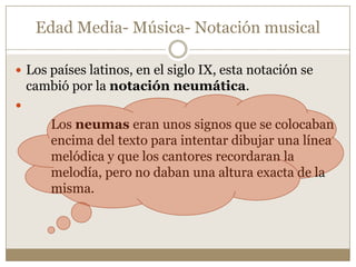 Edad Media- Música- Notación musical
 Los países latinos, en el siglo IX, esta notación se

cambió por la notación neumática.


Los neumas eran unos signos que se colocaban
encima del texto para intentar dibujar una línea
melódica y que los cantores recordaran la
melodía, pero no daban una altura exacta de la
misma.

 