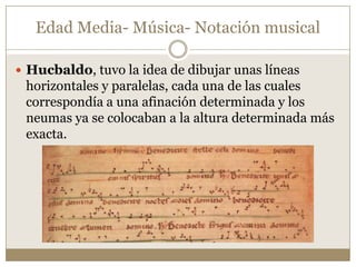 Edad Media- Música- Notación musical
 Hucbaldo, tuvo la idea de dibujar unas líneas

horizontales y paralelas, cada una de las cuales
correspondía a una afinación determinada y los
neumas ya se colocaban a la altura determinada más
exacta.

 